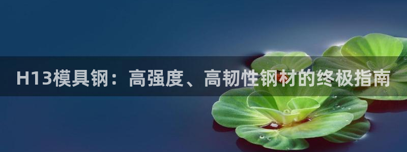 太阳集团是什么公司：H13模具钢：高强度、高韧性钢材的终极指南