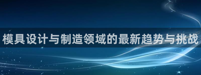 太阳集团网投：模具设计与制造领域的最新趋势与挑战
