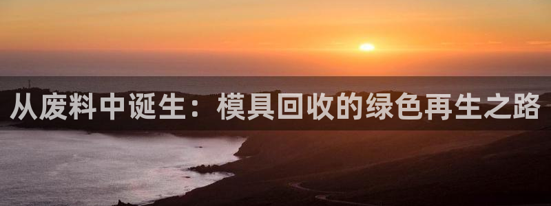 太阳成集团tyc33455cc平台：从废料中诞生：模具回收的绿色再生之路
