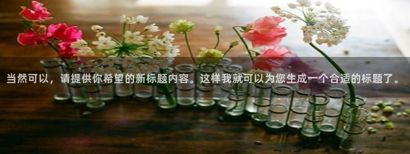 太阳成娱乐集团：当然可以，请提供你希望的新标题内容。这样我就可以为您生成一个合适的标题了。