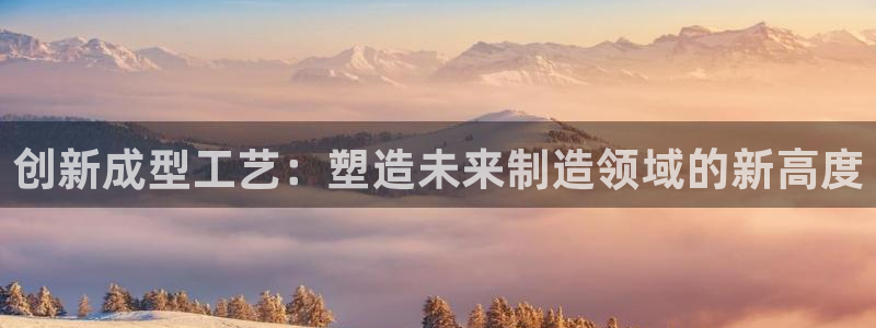 太阳诚集团是什么：创新成型工艺：塑造未来制造领域的新高度