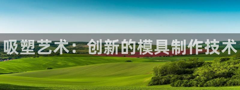 太阳集团电子游戏有限公司：吸塑艺术：创新的模具制作技术