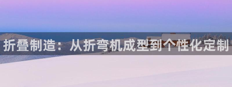 太阳成集团娱乐网站：折叠制造：从折弯机成型到个性化定制