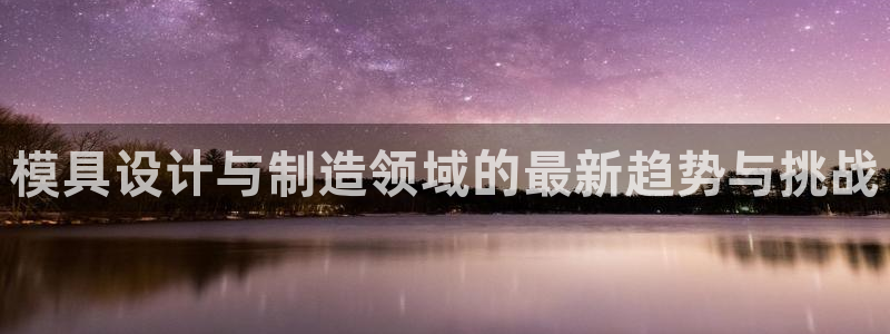 太阳成集团tyc234cc投资控股集团：模具设计与制造领域的最新趋势与挑战